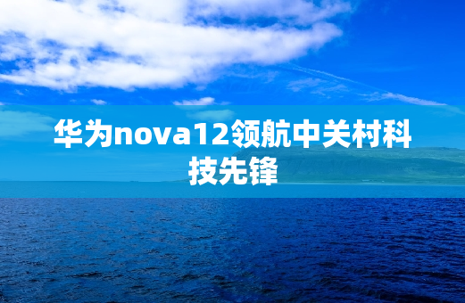华为nova12领航中关村科技先锋