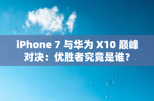 iPhone 7 与华为 X10 **对决：优胜者究竟是谁？